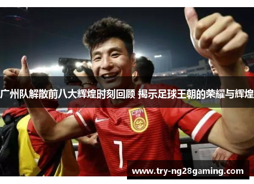 广州队解散前八大辉煌时刻回顾 揭示足球王朝的荣耀与辉煌