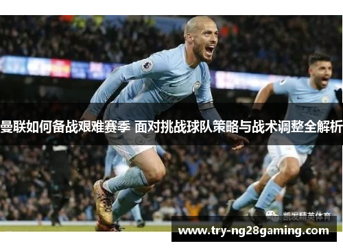 曼联如何备战艰难赛季 面对挑战球队策略与战术调整全解析