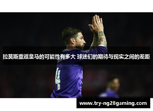 拉莫斯重返皇马的可能性有多大 球迷们的期待与现实之间的差距