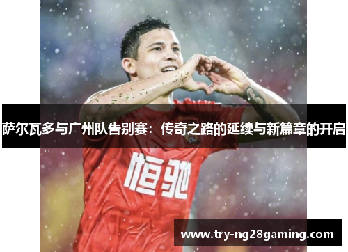 萨尔瓦多与广州队告别赛:传奇之路的延续与新篇章的开启 萨尔瓦多与广州队告别赛:传奇之路的延续与新篇章的开启