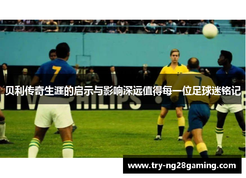 贝利传奇生涯的启示与影响深远值得每一位足球迷铭记