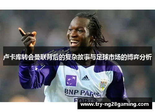 卢卡库转会曼联背后的复杂故事与足球市场的博弈分析