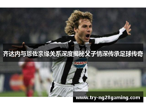 齐达内与恩佐亲缘关系深度揭秘父子情深传承足球传奇