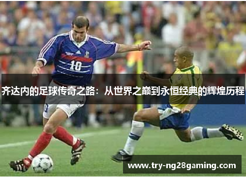 齐达内的足球传奇之路：从世界之巅到永恒经典的辉煌历程