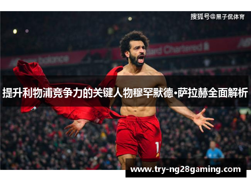 提升利物浦竞争力的关键人物穆罕默德·萨拉赫全面解析 提升利物浦竞争力的关键人物穆罕默德·萨拉赫全面解析