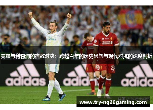 曼联与利物浦的宿敌对决：跨越百年的历史恩怨与现代对抗的深度剖析