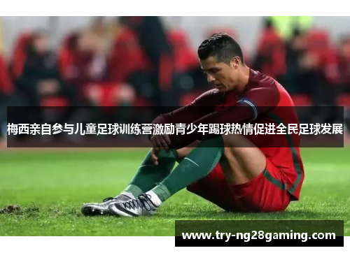 梅西亲自参与儿童足球训练营激励青少年踢球热情促进全民足球发展