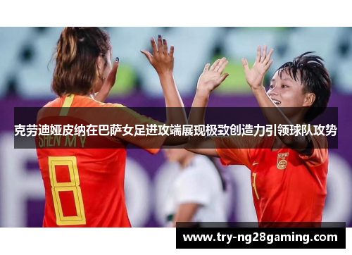 克劳迪娅皮纳在巴萨女足进攻端展现极致创造力引领球队攻势