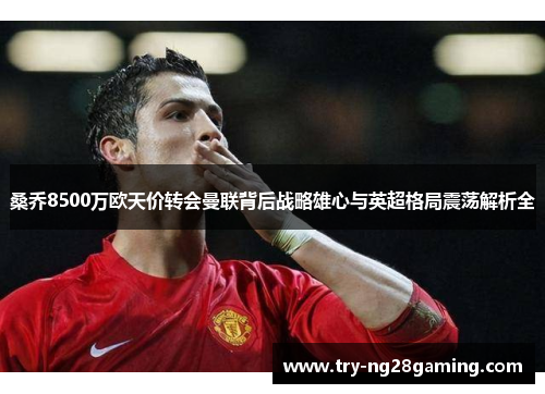 桑乔8500万欧天价转会曼联背后战略雄心与英超格局震荡解析全