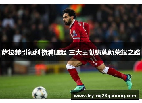萨拉赫引领利物浦崛起 三大贡献铸就新荣耀之路