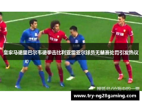 皇家马德里巴尔韦德拳击比利亚雷亚尔球员无禁赛处罚引发热议