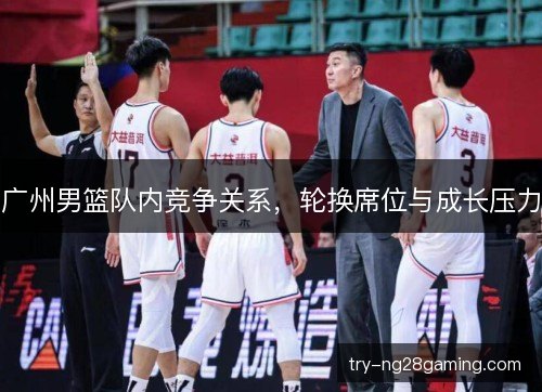 广州男篮队内竞争关系，轮换席位与成长压力