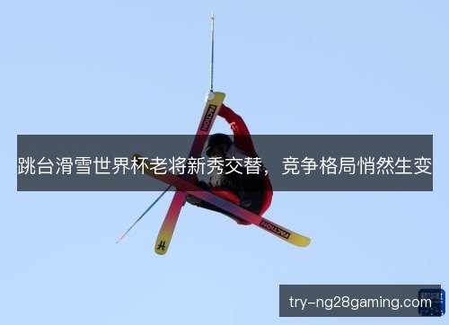 跳台滑雪世界杯老将新秀交替，竞争格局悄然生变