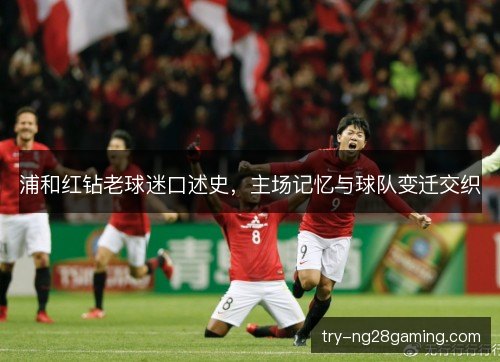 浦和红钻老球迷口述史，主场记忆与球队变迁交织
