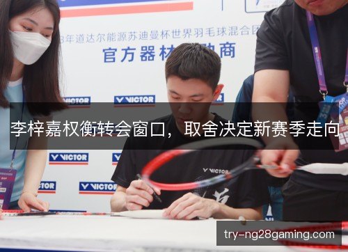 李梓嘉权衡转会窗口，取舍决定新赛季走向