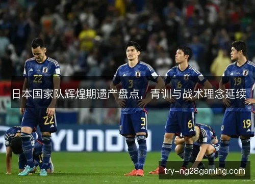 日本国家队辉煌期遗产盘点,青训与战术理念延续 日本国家队辉煌期遗产盘点,青训与战术理念延续